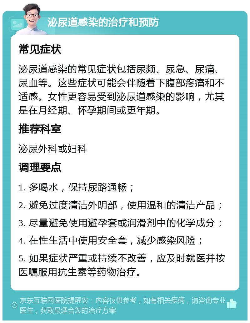 泌尿道感染的治疗和预防 常见症状 泌尿道感染的常见症状包括尿频、尿急、尿痛、尿血等。这些症状可能会伴随着下腹部疼痛和不适感。女性更容易受到泌尿道感染的影响，尤其是在月经期、怀孕期间或更年期。 推荐科室 泌尿外科或妇科 调理要点 1. 多喝水，保持尿路通畅； 2. 避免过度清洁外阴部，使用温和的清洁产品； 3. 尽量避免使用避孕套或润滑剂中的化学成分； 4. 在性生活中使用安全套，减少感染风险； 5. 如果症状严重或持续不改善，应及时就医并按医嘱服用抗生素等药物治疗。