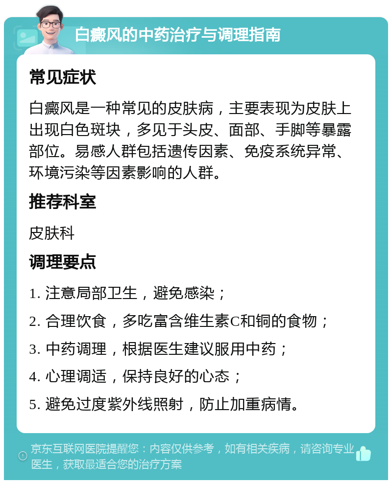 白癜风的中药治疗与调理指南 常见症状 白癜风是一种常见的皮肤病，主要表现为皮肤上出现白色斑块，多见于头皮、面部、手脚等暴露部位。易感人群包括遗传因素、免疫系统异常、环境污染等因素影响的人群。 推荐科室 皮肤科 调理要点 1. 注意局部卫生，避免感染； 2. 合理饮食，多吃富含维生素C和铜的食物； 3. 中药调理，根据医生建议服用中药； 4. 心理调适，保持良好的心态； 5. 避免过度紫外线照射，防止加重病情。