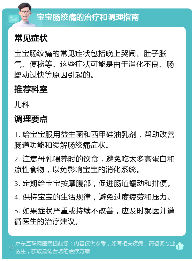 宝宝肠绞痛的治疗和调理指南 常见症状 宝宝肠绞痛的常见症状包括晚上哭闹、肚子胀气、便秘等。这些症状可能是由于消化不良、肠蠕动过快等原因引起的。 推荐科室 儿科 调理要点 1. 给宝宝服用益生菌和西甲硅油乳剂，帮助改善肠道功能和缓解肠绞痛症状。 2. 注意母乳喂养时的饮食，避免吃太多高蛋白和凉性食物，以免影响宝宝的消化系统。 3. 定期给宝宝按摩腹部，促进肠道蠕动和排便。 4. 保持宝宝的生活规律，避免过度疲劳和压力。 5. 如果症状严重或持续不改善，应及时就医并遵循医生的治疗建议。