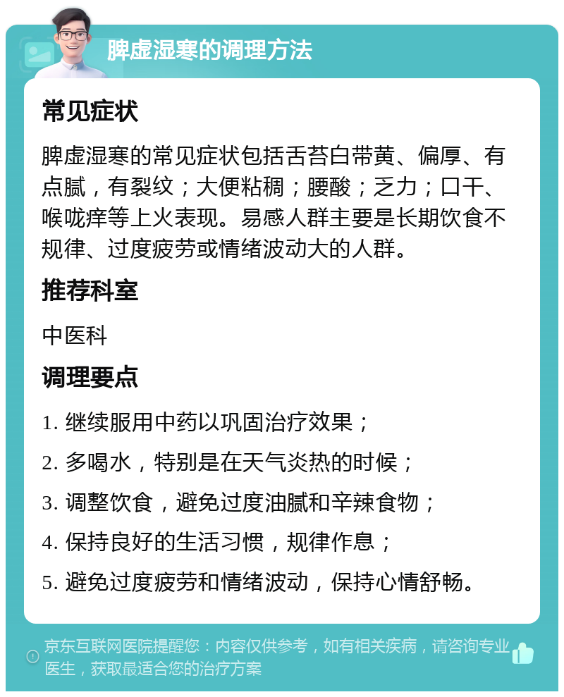 脾虚湿寒的调理方法 常见症状 脾虚湿寒的常见症状包括舌苔白带黄、偏厚、有点腻，有裂纹；大便粘稠；腰酸；乏力；口干、喉咙痒等上火表现。易感人群主要是长期饮食不规律、过度疲劳或情绪波动大的人群。 推荐科室 中医科 调理要点 1. 继续服用中药以巩固治疗效果； 2. 多喝水，特别是在天气炎热的时候； 3. 调整饮食，避免过度油腻和辛辣食物； 4. 保持良好的生活习惯，规律作息； 5. 避免过度疲劳和情绪波动，保持心情舒畅。