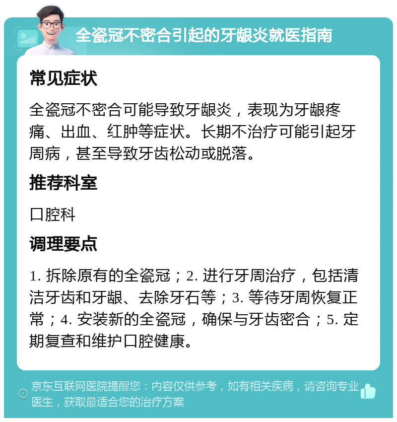 全瓷冠不密合引起的牙龈炎就医指南 常见症状 全瓷冠不密合可能导致牙龈炎，表现为牙龈疼痛、出血、红肿等症状。长期不治疗可能引起牙周病，甚至导致牙齿松动或脱落。 推荐科室 口腔科 调理要点 1. 拆除原有的全瓷冠；2. 进行牙周治疗，包括清洁牙齿和牙龈、去除牙石等；3. 等待牙周恢复正常；4. 安装新的全瓷冠，确保与牙齿密合；5. 定期复查和维护口腔健康。