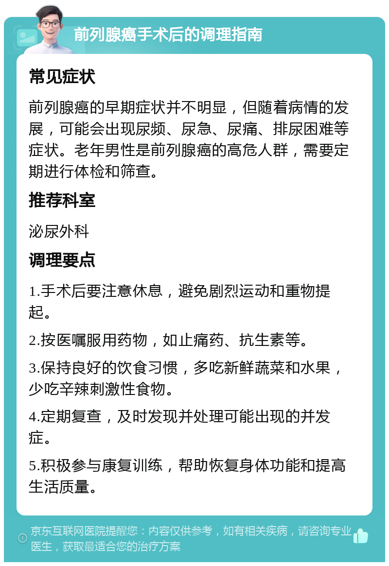 前列腺癌手术后的调理指南 常见症状 前列腺癌的早期症状并不明显，但随着病情的发展，可能会出现尿频、尿急、尿痛、排尿困难等症状。老年男性是前列腺癌的高危人群，需要定期进行体检和筛查。 推荐科室 泌尿外科 调理要点 1.手术后要注意休息，避免剧烈运动和重物提起。 2.按医嘱服用药物，如止痛药、抗生素等。 3.保持良好的饮食习惯，多吃新鲜蔬菜和水果，少吃辛辣刺激性食物。 4.定期复查，及时发现并处理可能出现的并发症。 5.积极参与康复训练，帮助恢复身体功能和提高生活质量。