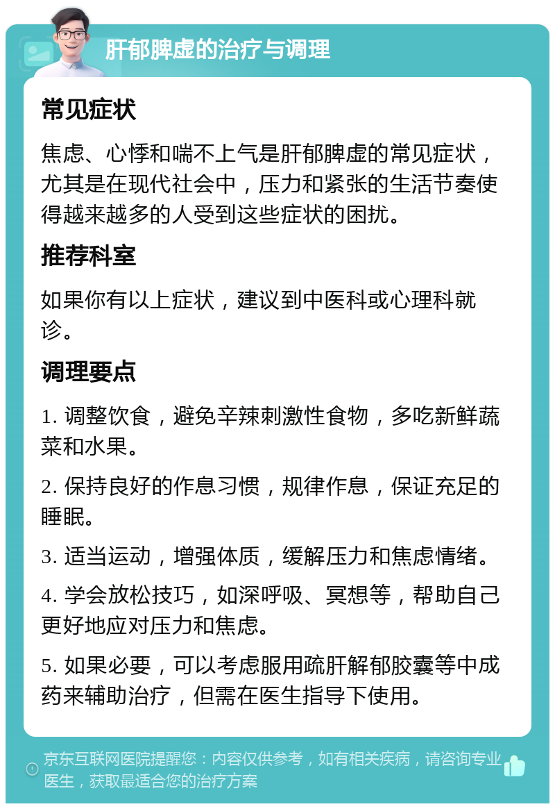 肝郁脾虚的治疗与调理 常见症状 焦虑、心悸和喘不上气是肝郁脾虚的常见症状，尤其是在现代社会中，压力和紧张的生活节奏使得越来越多的人受到这些症状的困扰。 推荐科室 如果你有以上症状，建议到中医科或心理科就诊。 调理要点 1. 调整饮食，避免辛辣刺激性食物，多吃新鲜蔬菜和水果。 2. 保持良好的作息习惯，规律作息，保证充足的睡眠。 3. 适当运动，增强体质，缓解压力和焦虑情绪。 4. 学会放松技巧，如深呼吸、冥想等，帮助自己更好地应对压力和焦虑。 5. 如果必要，可以考虑服用疏肝解郁胶囊等中成药来辅助治疗，但需在医生指导下使用。