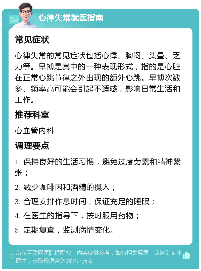 心律失常就医指南 常见症状 心律失常的常见症状包括心悸、胸闷、头晕、乏力等。早搏是其中的一种表现形式，指的是心脏在正常心跳节律之外出现的额外心跳。早搏次数多、频率高可能会引起不适感，影响日常生活和工作。 推荐科室 心血管内科 调理要点 1. 保持良好的生活习惯，避免过度劳累和精神紧张； 2. 减少咖啡因和酒精的摄入； 3. 合理安排作息时间，保证充足的睡眠； 4. 在医生的指导下，按时服用药物； 5. 定期复查，监测病情变化。