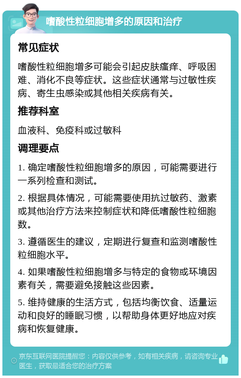 嗜酸性粒细胞增多的原因和治疗 常见症状 嗜酸性粒细胞增多可能会引起皮肤瘙痒、呼吸困难、消化不良等症状。这些症状通常与过敏性疾病、寄生虫感染或其他相关疾病有关。 推荐科室 血液科、免疫科或过敏科 调理要点 1. 确定嗜酸性粒细胞增多的原因，可能需要进行一系列检查和测试。 2. 根据具体情况，可能需要使用抗过敏药、激素或其他治疗方法来控制症状和降低嗜酸性粒细胞数。 3. 遵循医生的建议，定期进行复查和监测嗜酸性粒细胞水平。 4. 如果嗜酸性粒细胞增多与特定的食物或环境因素有关，需要避免接触这些因素。 5. 维持健康的生活方式，包括均衡饮食、适量运动和良好的睡眠习惯，以帮助身体更好地应对疾病和恢复健康。