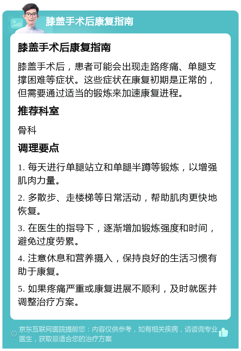 膝盖手术后康复指南 膝盖手术后康复指南 膝盖手术后，患者可能会出现走路疼痛、单腿支撑困难等症状。这些症状在康复初期是正常的，但需要通过适当的锻炼来加速康复进程。 推荐科室 骨科 调理要点 1. 每天进行单腿站立和单腿半蹲等锻炼，以增强肌肉力量。 2. 多散步、走楼梯等日常活动，帮助肌肉更快地恢复。 3. 在医生的指导下，逐渐增加锻炼强度和时间，避免过度劳累。 4. 注意休息和营养摄入，保持良好的生活习惯有助于康复。 5. 如果疼痛严重或康复进展不顺利，及时就医并调整治疗方案。