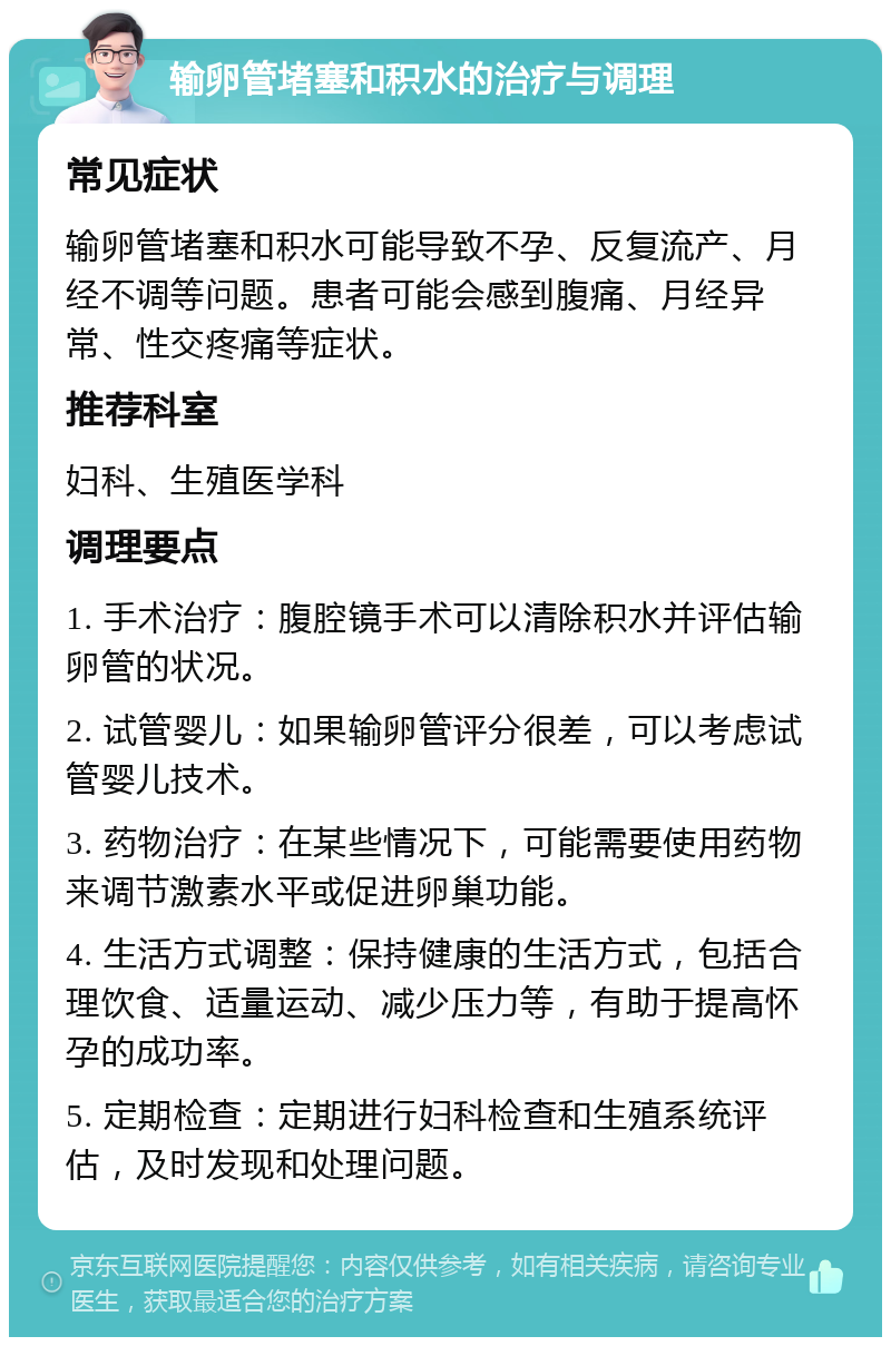 输卵管堵塞和积水的治疗与调理 常见症状 输卵管堵塞和积水可能导致不孕、反复流产、月经不调等问题。患者可能会感到腹痛、月经异常、性交疼痛等症状。 推荐科室 妇科、生殖医学科 调理要点 1. 手术治疗：腹腔镜手术可以清除积水并评估输卵管的状况。 2. 试管婴儿：如果输卵管评分很差，可以考虑试管婴儿技术。 3. 药物治疗：在某些情况下，可能需要使用药物来调节激素水平或促进卵巢功能。 4. 生活方式调整：保持健康的生活方式，包括合理饮食、适量运动、减少压力等，有助于提高怀孕的成功率。 5. 定期检查：定期进行妇科检查和生殖系统评估，及时发现和处理问题。