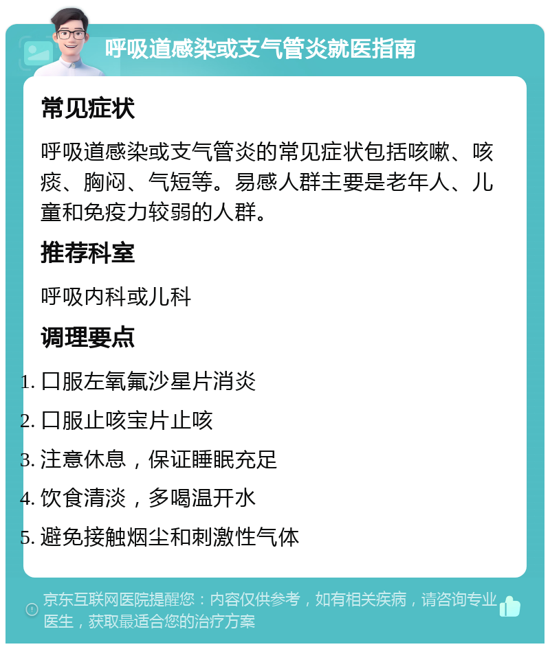 呼吸道感染或支气管炎就医指南 常见症状 呼吸道感染或支气管炎的常见症状包括咳嗽、咳痰、胸闷、气短等。易感人群主要是老年人、儿童和免疫力较弱的人群。 推荐科室 呼吸内科或儿科 调理要点 口服左氧氟沙星片消炎 口服止咳宝片止咳 注意休息，保证睡眠充足 饮食清淡，多喝温开水 避免接触烟尘和刺激性气体