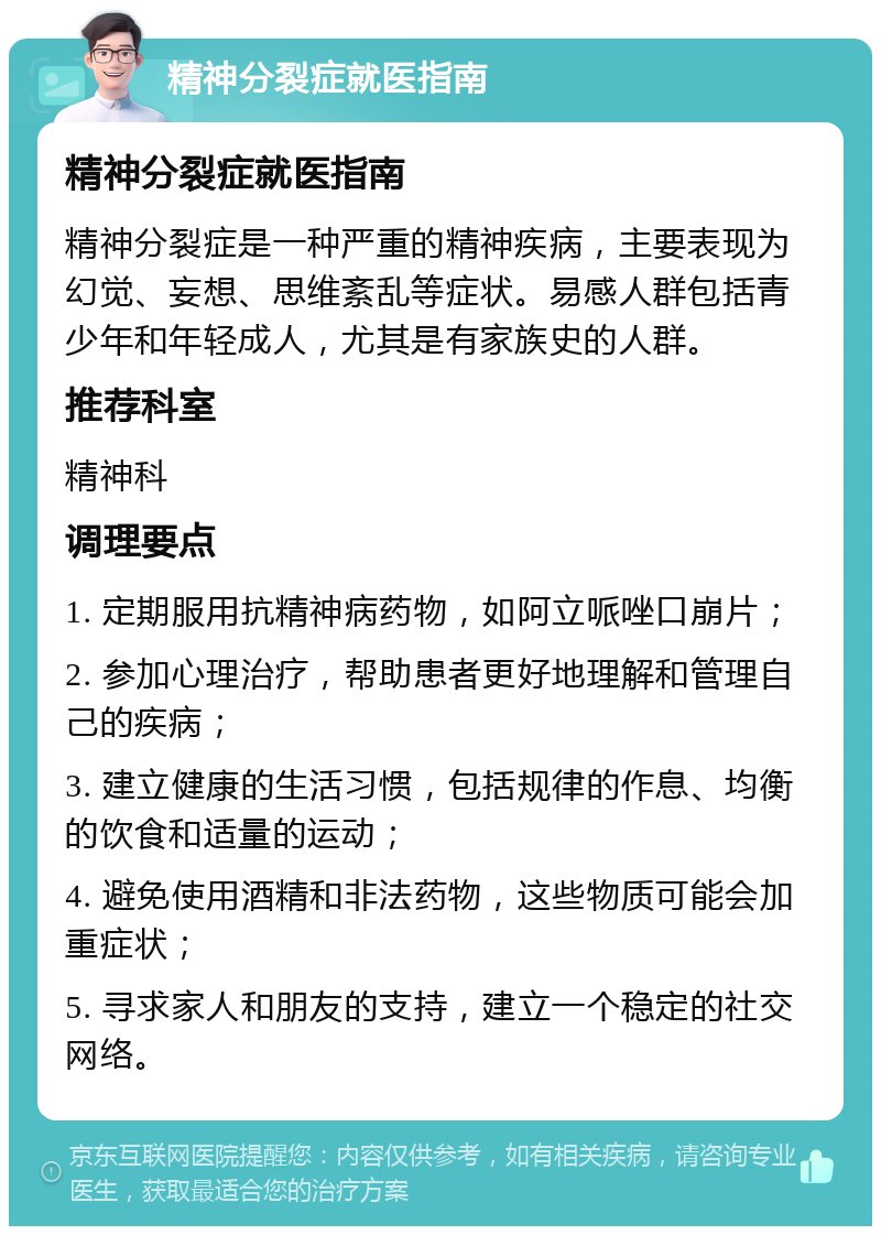 精神分裂症就医指南 精神分裂症就医指南 精神分裂症是一种严重的精神疾病，主要表现为幻觉、妄想、思维紊乱等症状。易感人群包括青少年和年轻成人，尤其是有家族史的人群。 推荐科室 精神科 调理要点 1. 定期服用抗精神病药物，如阿立哌唑口崩片； 2. 参加心理治疗，帮助患者更好地理解和管理自己的疾病； 3. 建立健康的生活习惯，包括规律的作息、均衡的饮食和适量的运动； 4. 避免使用酒精和非法药物，这些物质可能会加重症状； 5. 寻求家人和朋友的支持，建立一个稳定的社交网络。