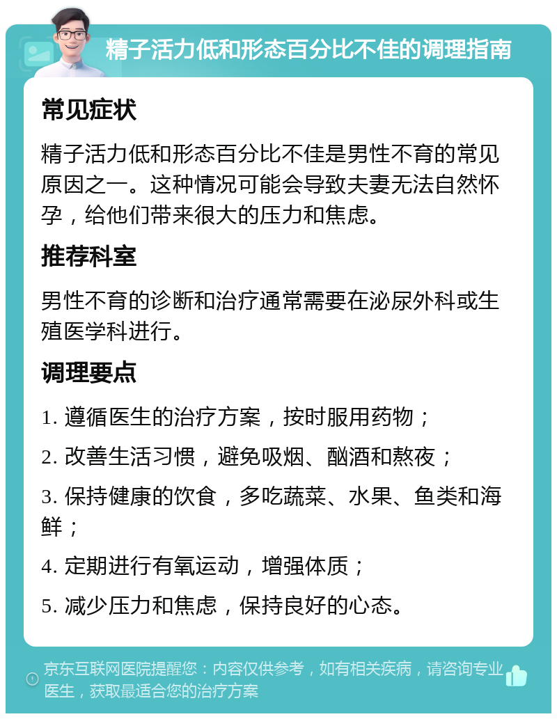 精子活力低和形态百分比不佳的调理指南 常见症状 精子活力低和形态百分比不佳是男性不育的常见原因之一。这种情况可能会导致夫妻无法自然怀孕，给他们带来很大的压力和焦虑。 推荐科室 男性不育的诊断和治疗通常需要在泌尿外科或生殖医学科进行。 调理要点 1. 遵循医生的治疗方案，按时服用药物； 2. 改善生活习惯，避免吸烟、酗酒和熬夜； 3. 保持健康的饮食，多吃蔬菜、水果、鱼类和海鲜； 4. 定期进行有氧运动，增强体质； 5. 减少压力和焦虑，保持良好的心态。