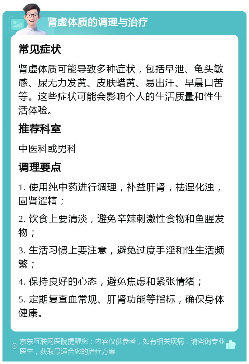 肾虚体质的调理与治疗 常见症状 肾虚体质可能导致多种症状，包括早泄、龟头敏感、尿无力发黄、皮肤蜡黄、易出汗、早晨口苦等。这些症状可能会影响个人的生活质量和性生活体验。 推荐科室 中医科或男科 调理要点 1. 使用纯中药进行调理，补益肝肾，祛湿化浊，固肾涩精； 2. 饮食上要清淡，避免辛辣刺激性食物和鱼腥发物； 3. 生活习惯上要注意，避免过度手淫和性生活频繁； 4. 保持良好的心态，避免焦虑和紧张情绪； 5. 定期复查血常规、肝肾功能等指标，确保身体健康。