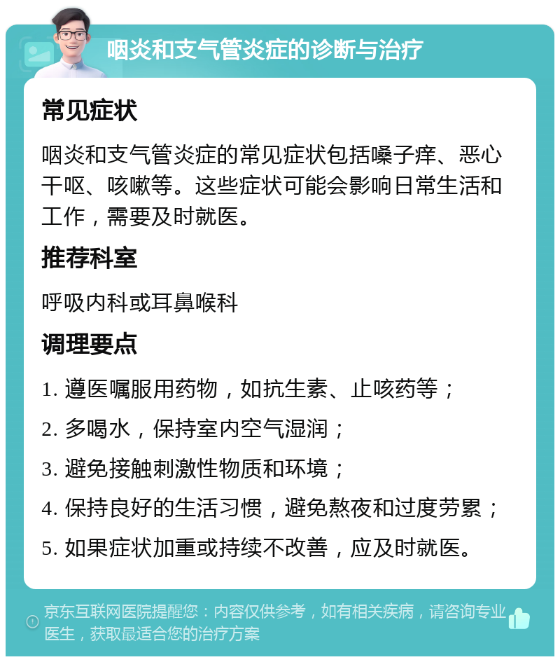 咽炎和支气管炎症的诊断与治疗 常见症状 咽炎和支气管炎症的常见症状包括嗓子痒、恶心干呕、咳嗽等。这些症状可能会影响日常生活和工作，需要及时就医。 推荐科室 呼吸内科或耳鼻喉科 调理要点 1. 遵医嘱服用药物，如抗生素、止咳药等； 2. 多喝水，保持室内空气湿润； 3. 避免接触刺激性物质和环境； 4. 保持良好的生活习惯，避免熬夜和过度劳累； 5. 如果症状加重或持续不改善，应及时就医。