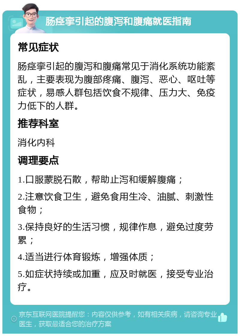 肠痉挛引起的腹泻和腹痛就医指南 常见症状 肠痉挛引起的腹泻和腹痛常见于消化系统功能紊乱，主要表现为腹部疼痛、腹泻、恶心、呕吐等症状，易感人群包括饮食不规律、压力大、免疫力低下的人群。 推荐科室 消化内科 调理要点 1.口服蒙脱石散，帮助止泻和缓解腹痛； 2.注意饮食卫生，避免食用生冷、油腻、刺激性食物； 3.保持良好的生活习惯，规律作息，避免过度劳累； 4.适当进行体育锻炼，增强体质； 5.如症状持续或加重，应及时就医，接受专业治疗。