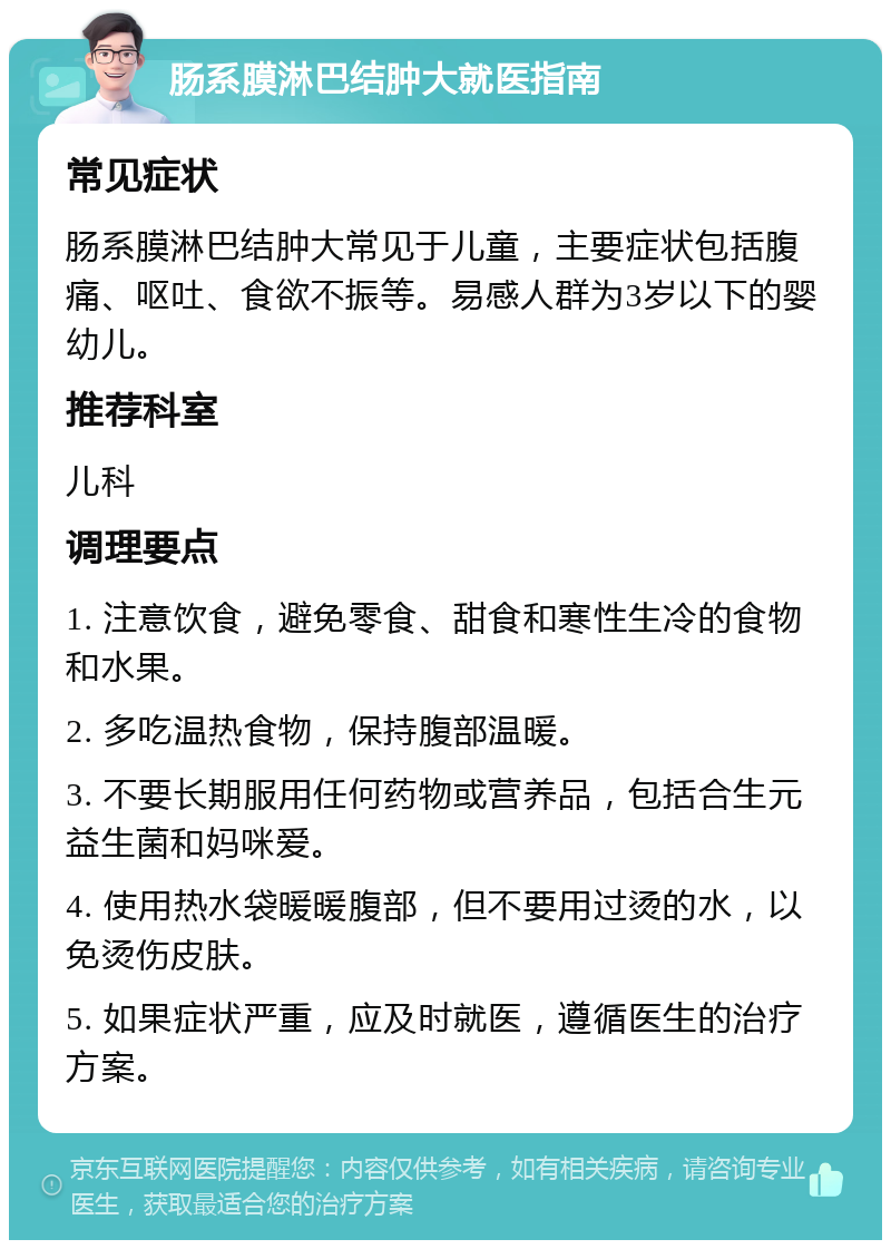 肠系膜淋巴结肿大就医指南 常见症状 肠系膜淋巴结肿大常见于儿童，主要症状包括腹痛、呕吐、食欲不振等。易感人群为3岁以下的婴幼儿。 推荐科室 儿科 调理要点 1. 注意饮食，避免零食、甜食和寒性生冷的食物和水果。 2. 多吃温热食物，保持腹部温暖。 3. 不要长期服用任何药物或营养品，包括合生元益生菌和妈咪爱。 4. 使用热水袋暖暖腹部，但不要用过烫的水，以免烫伤皮肤。 5. 如果症状严重，应及时就医，遵循医生的治疗方案。