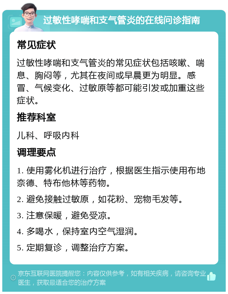 过敏性哮喘和支气管炎的在线问诊指南 常见症状 过敏性哮喘和支气管炎的常见症状包括咳嗽、喘息、胸闷等，尤其在夜间或早晨更为明显。感冒、气候变化、过敏原等都可能引发或加重这些症状。 推荐科室 儿科、呼吸内科 调理要点 1. 使用雾化机进行治疗，根据医生指示使用布地奈德、特布他林等药物。 2. 避免接触过敏原，如花粉、宠物毛发等。 3. 注意保暖，避免受凉。 4. 多喝水，保持室内空气湿润。 5. 定期复诊，调整治疗方案。