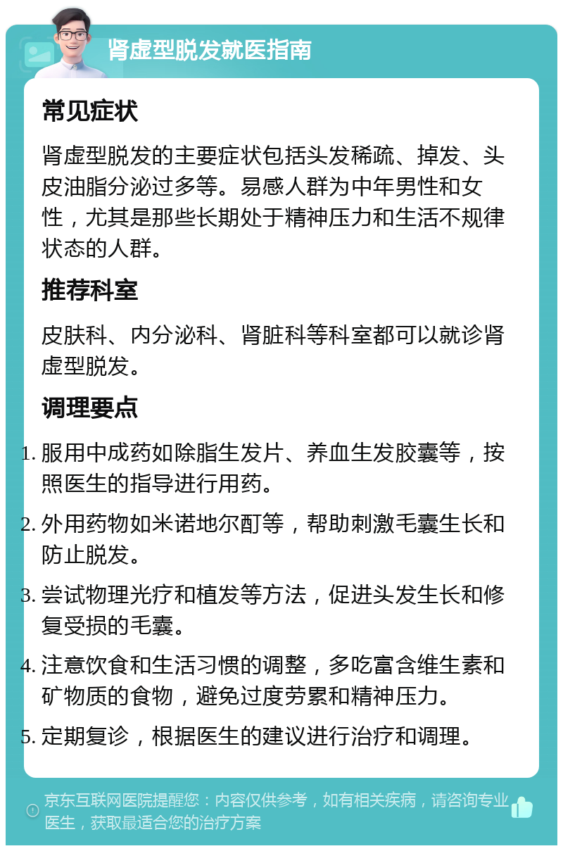 肾虚型脱发就医指南 常见症状 肾虚型脱发的主要症状包括头发稀疏、掉发、头皮油脂分泌过多等。易感人群为中年男性和女性，尤其是那些长期处于精神压力和生活不规律状态的人群。 推荐科室 皮肤科、内分泌科、肾脏科等科室都可以就诊肾虚型脱发。 调理要点 服用中成药如除脂生发片、养血生发胶囊等，按照医生的指导进行用药。 外用药物如米诺地尔酊等，帮助刺激毛囊生长和防止脱发。 尝试物理光疗和植发等方法，促进头发生长和修复受损的毛囊。 注意饮食和生活习惯的调整，多吃富含维生素和矿物质的食物，避免过度劳累和精神压力。 定期复诊，根据医生的建议进行治疗和调理。