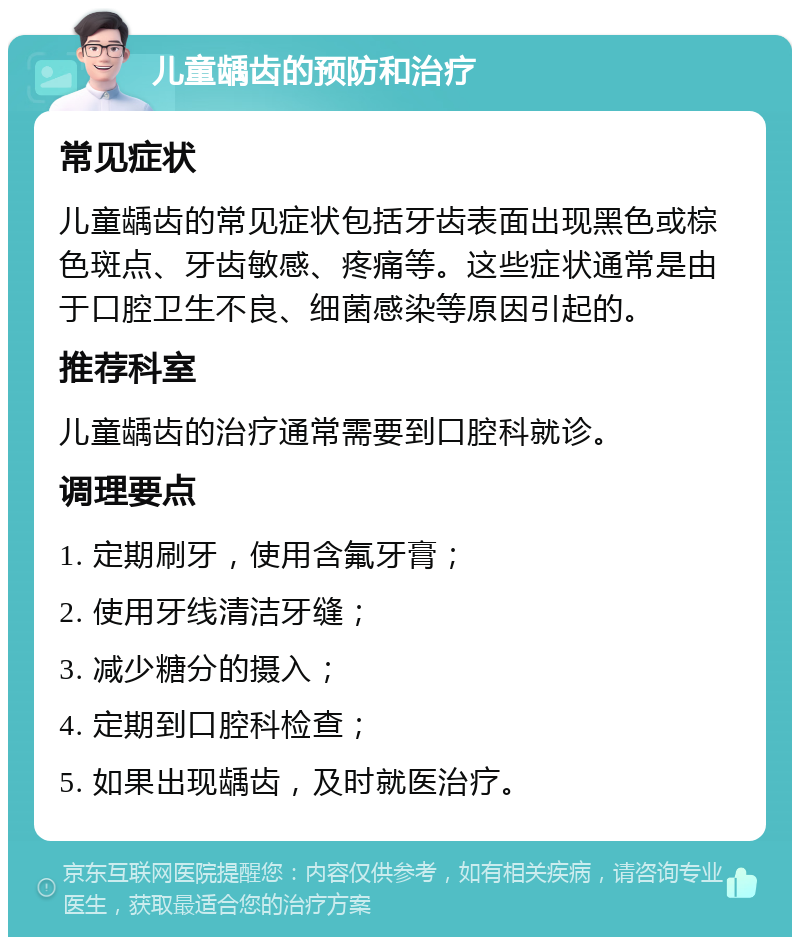 儿童龋齿的预防和治疗 常见症状 儿童龋齿的常见症状包括牙齿表面出现黑色或棕色斑点、牙齿敏感、疼痛等。这些症状通常是由于口腔卫生不良、细菌感染等原因引起的。 推荐科室 儿童龋齿的治疗通常需要到口腔科就诊。 调理要点 1. 定期刷牙，使用含氟牙膏； 2. 使用牙线清洁牙缝； 3. 减少糖分的摄入； 4. 定期到口腔科检查； 5. 如果出现龋齿，及时就医治疗。