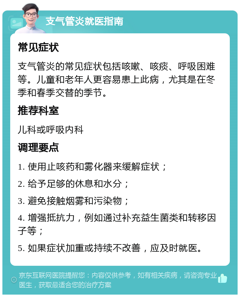 支气管炎就医指南 常见症状 支气管炎的常见症状包括咳嗽、咳痰、呼吸困难等。儿童和老年人更容易患上此病，尤其是在冬季和春季交替的季节。 推荐科室 儿科或呼吸内科 调理要点 1. 使用止咳药和雾化器来缓解症状； 2. 给予足够的休息和水分； 3. 避免接触烟雾和污染物； 4. 增强抵抗力，例如通过补充益生菌类和转移因子等； 5. 如果症状加重或持续不改善，应及时就医。