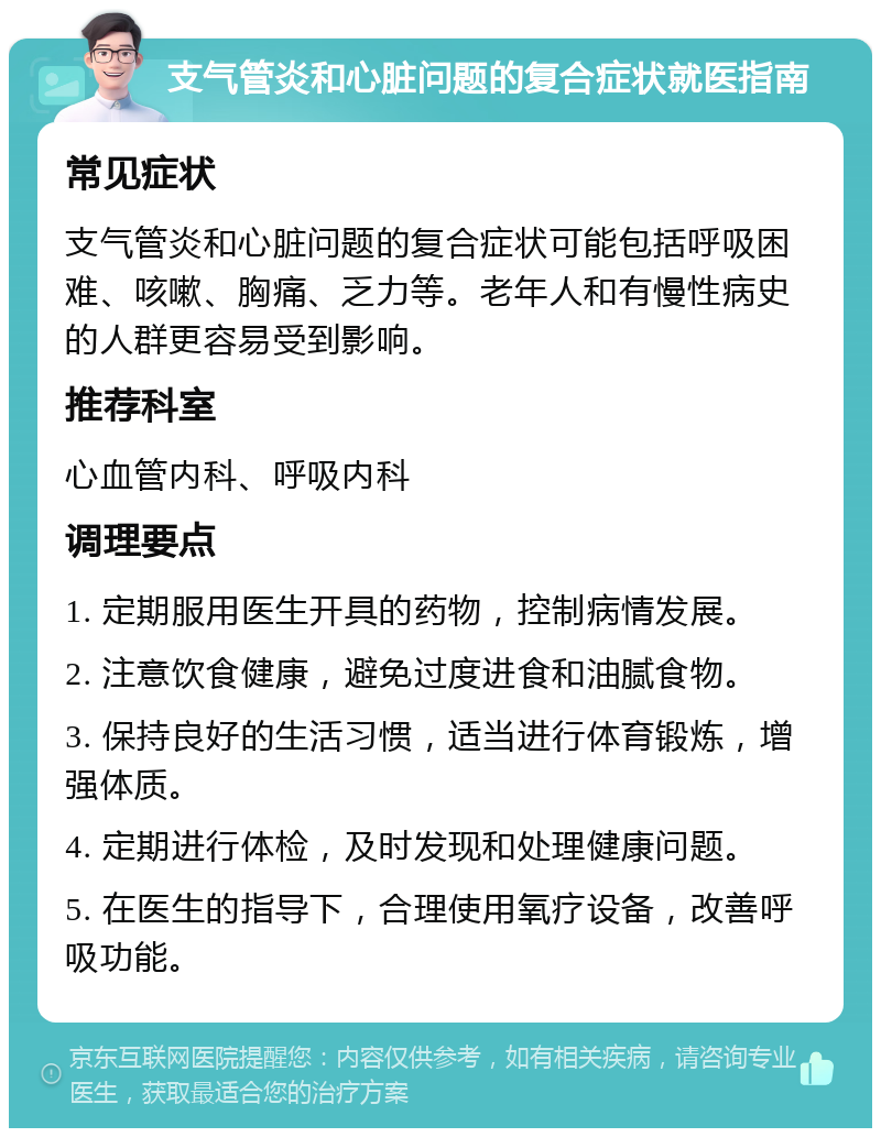 支气管炎和心脏问题的复合症状就医指南 常见症状 支气管炎和心脏问题的复合症状可能包括呼吸困难、咳嗽、胸痛、乏力等。老年人和有慢性病史的人群更容易受到影响。 推荐科室 心血管内科、呼吸内科 调理要点 1. 定期服用医生开具的药物，控制病情发展。 2. 注意饮食健康，避免过度进食和油腻食物。 3. 保持良好的生活习惯，适当进行体育锻炼，增强体质。 4. 定期进行体检，及时发现和处理健康问题。 5. 在医生的指导下，合理使用氧疗设备，改善呼吸功能。