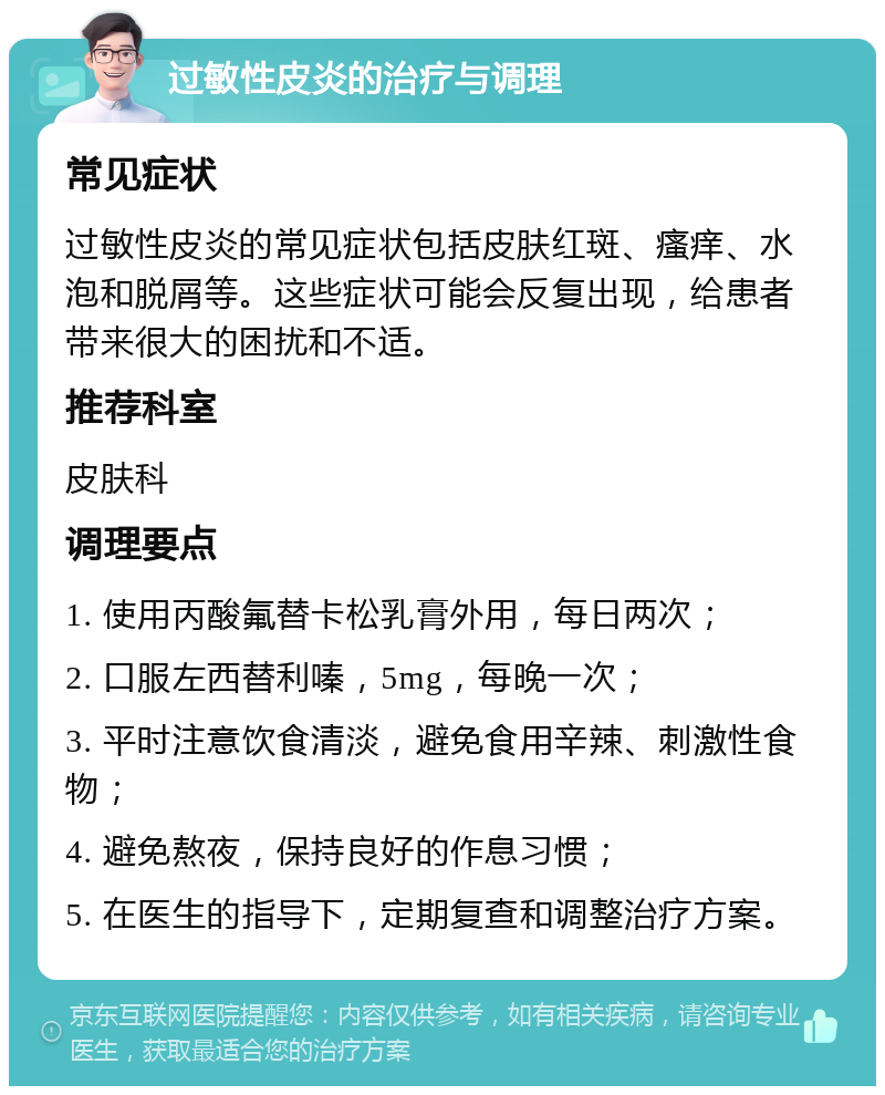 过敏性皮炎的治疗与调理 常见症状 过敏性皮炎的常见症状包括皮肤红斑、瘙痒、水泡和脱屑等。这些症状可能会反复出现，给患者带来很大的困扰和不适。 推荐科室 皮肤科 调理要点 1. 使用丙酸氟替卡松乳膏外用，每日两次； 2. 口服左西替利嗪，5mg，每晚一次； 3. 平时注意饮食清淡，避免食用辛辣、刺激性食物； 4. 避免熬夜，保持良好的作息习惯； 5. 在医生的指导下，定期复查和调整治疗方案。