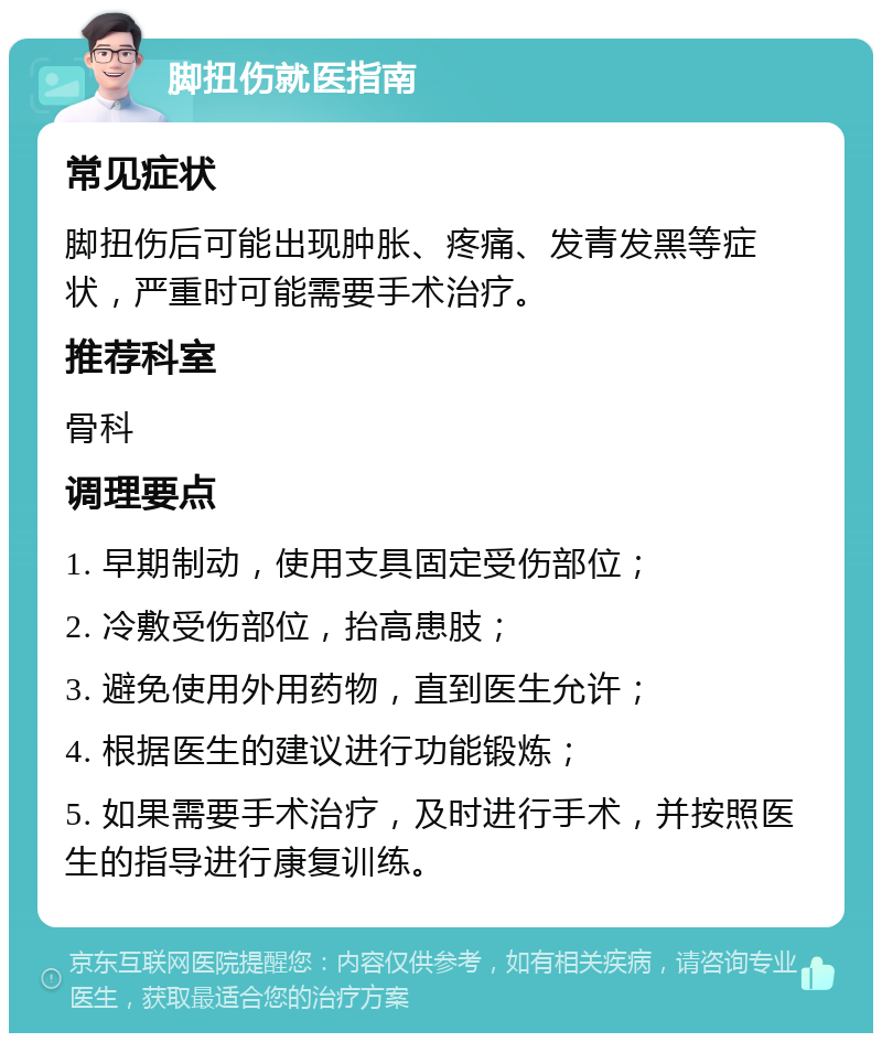 脚扭伤就医指南 常见症状 脚扭伤后可能出现肿胀、疼痛、发青发黑等症状，严重时可能需要手术治疗。 推荐科室 骨科 调理要点 1. 早期制动，使用支具固定受伤部位； 2. 冷敷受伤部位，抬高患肢； 3. 避免使用外用药物，直到医生允许； 4. 根据医生的建议进行功能锻炼； 5. 如果需要手术治疗，及时进行手术，并按照医生的指导进行康复训练。