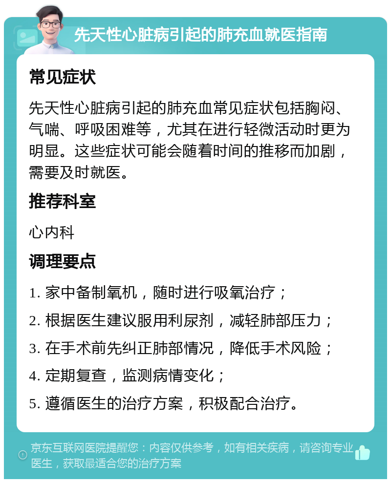 先天性心脏病引起的肺充血就医指南 常见症状 先天性心脏病引起的肺充血常见症状包括胸闷、气喘、呼吸困难等，尤其在进行轻微活动时更为明显。这些症状可能会随着时间的推移而加剧，需要及时就医。 推荐科室 心内科 调理要点 1. 家中备制氧机，随时进行吸氧治疗； 2. 根据医生建议服用利尿剂，减轻肺部压力； 3. 在手术前先纠正肺部情况，降低手术风险； 4. 定期复查，监测病情变化； 5. 遵循医生的治疗方案，积极配合治疗。