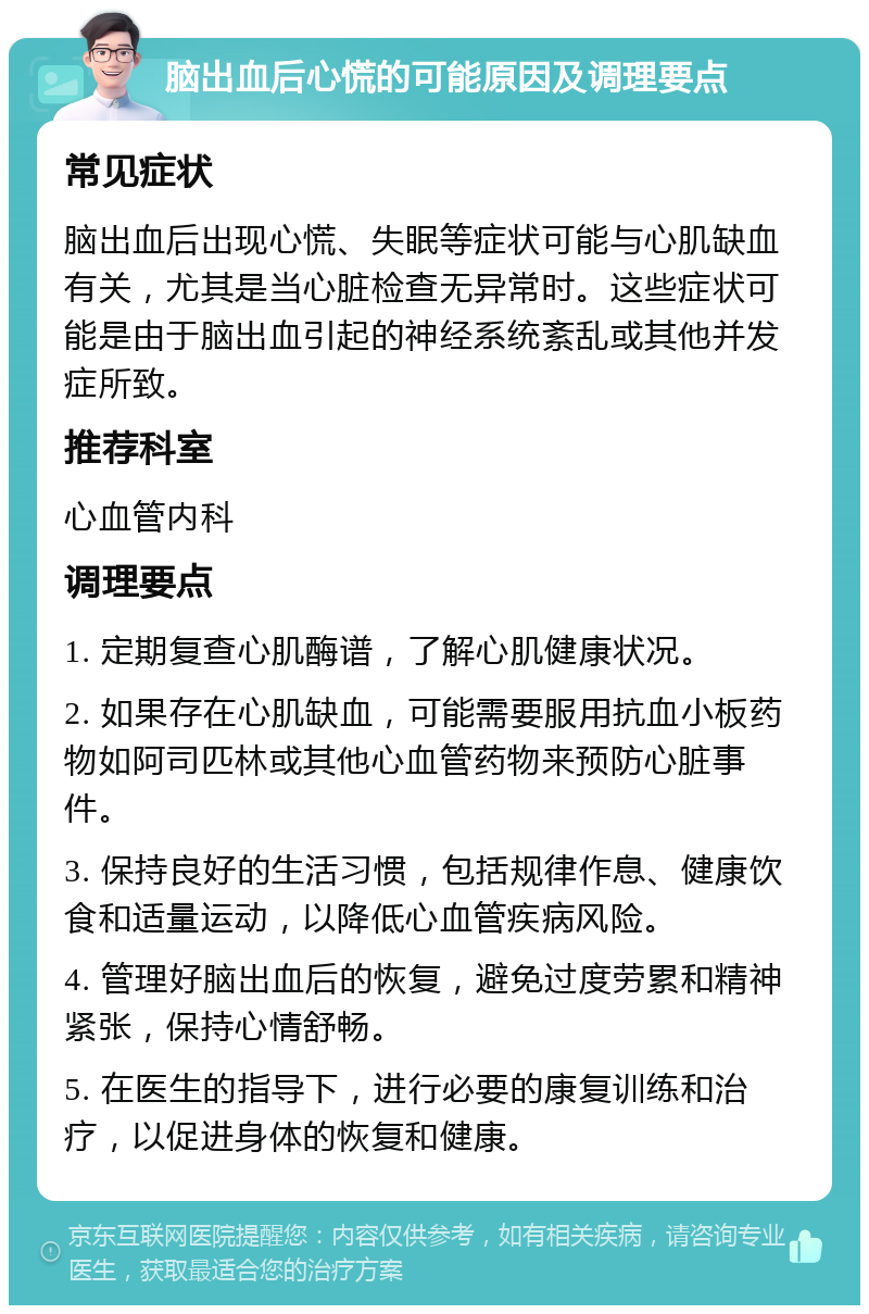 脑出血后心慌的可能原因及调理要点 常见症状 脑出血后出现心慌、失眠等症状可能与心肌缺血有关，尤其是当心脏检查无异常时。这些症状可能是由于脑出血引起的神经系统紊乱或其他并发症所致。 推荐科室 心血管内科 调理要点 1. 定期复查心肌酶谱，了解心肌健康状况。 2. 如果存在心肌缺血，可能需要服用抗血小板药物如阿司匹林或其他心血管药物来预防心脏事件。 3. 保持良好的生活习惯，包括规律作息、健康饮食和适量运动，以降低心血管疾病风险。 4. 管理好脑出血后的恢复，避免过度劳累和精神紧张，保持心情舒畅。 5. 在医生的指导下，进行必要的康复训练和治疗，以促进身体的恢复和健康。