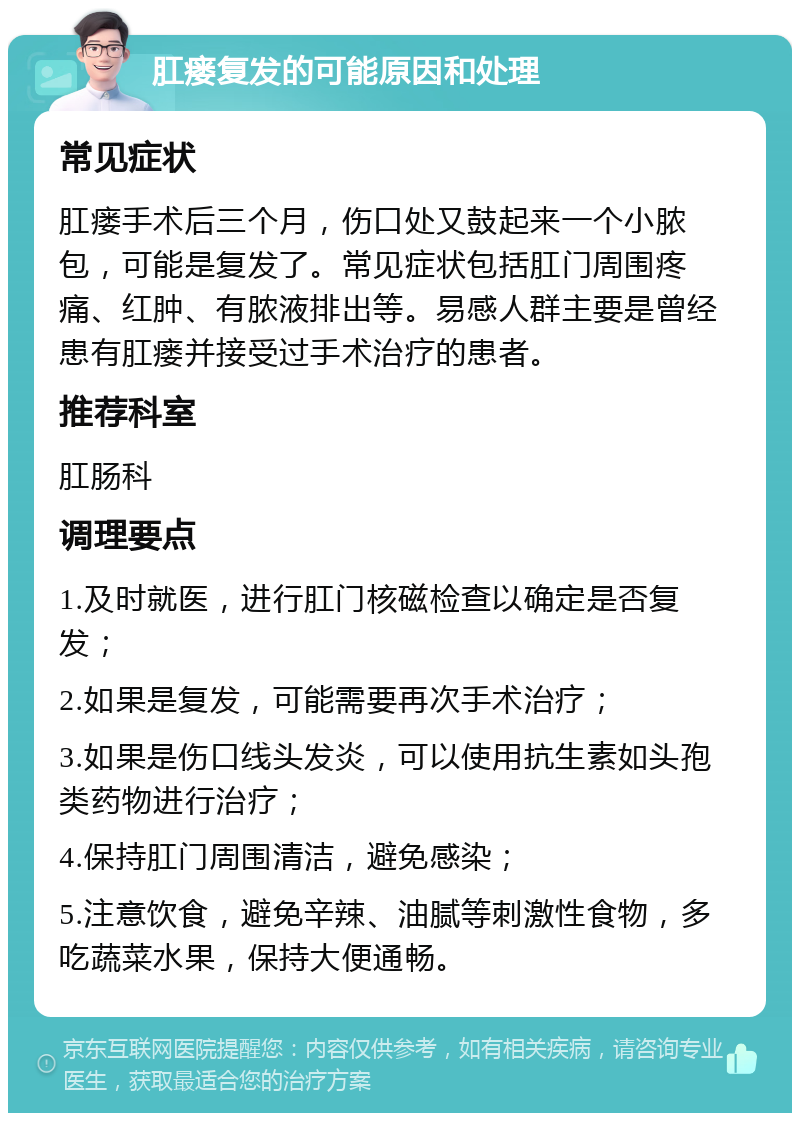 肛瘘复发的可能原因和处理 常见症状 肛瘘手术后三个月，伤口处又鼓起来一个小脓包，可能是复发了。常见症状包括肛门周围疼痛、红肿、有脓液排出等。易感人群主要是曾经患有肛瘘并接受过手术治疗的患者。 推荐科室 肛肠科 调理要点 1.及时就医，进行肛门核磁检查以确定是否复发； 2.如果是复发，可能需要再次手术治疗； 3.如果是伤口线头发炎，可以使用抗生素如头孢类药物进行治疗； 4.保持肛门周围清洁，避免感染； 5.注意饮食，避免辛辣、油腻等刺激性食物，多吃蔬菜水果，保持大便通畅。