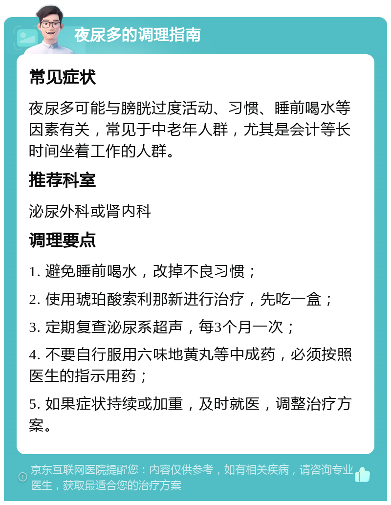 夜尿多的调理指南 常见症状 夜尿多可能与膀胱过度活动、习惯、睡前喝水等因素有关，常见于中老年人群，尤其是会计等长时间坐着工作的人群。 推荐科室 泌尿外科或肾内科 调理要点 1. 避免睡前喝水，改掉不良习惯； 2. 使用琥珀酸索利那新进行治疗，先吃一盒； 3. 定期复查泌尿系超声，每3个月一次； 4. 不要自行服用六味地黄丸等中成药，必须按照医生的指示用药； 5. 如果症状持续或加重，及时就医，调整治疗方案。