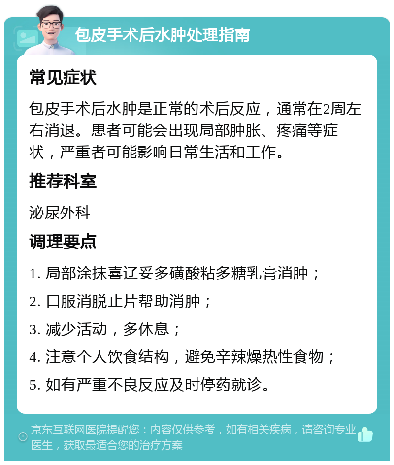 包皮手术后水肿处理指南 常见症状 包皮手术后水肿是正常的术后反应，通常在2周左右消退。患者可能会出现局部肿胀、疼痛等症状，严重者可能影响日常生活和工作。 推荐科室 泌尿外科 调理要点 1. 局部涂抹喜辽妥多磺酸粘多糖乳膏消肿； 2. 口服消脱止片帮助消肿； 3. 减少活动，多休息； 4. 注意个人饮食结构，避免辛辣燥热性食物； 5. 如有严重不良反应及时停药就诊。