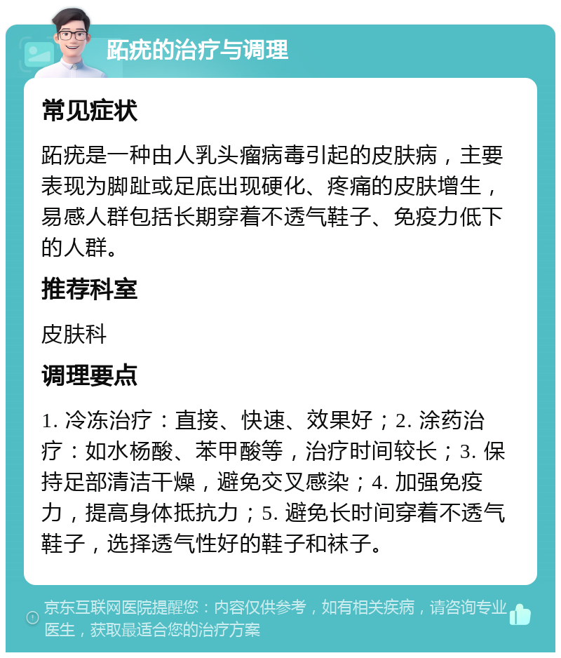 跖疣的治疗与调理 常见症状 跖疣是一种由人乳头瘤病毒引起的皮肤病，主要表现为脚趾或足底出现硬化、疼痛的皮肤增生，易感人群包括长期穿着不透气鞋子、免疫力低下的人群。 推荐科室 皮肤科 调理要点 1. 冷冻治疗：直接、快速、效果好；2. 涂药治疗：如水杨酸、苯甲酸等，治疗时间较长；3. 保持足部清洁干燥，避免交叉感染；4. 加强免疫力，提高身体抵抗力；5. 避免长时间穿着不透气鞋子，选择透气性好的鞋子和袜子。