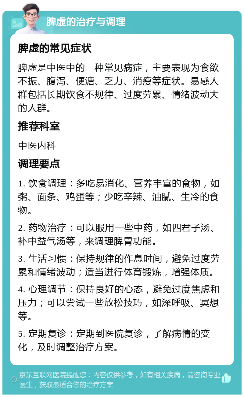 脾虚的治疗与调理 脾虚的常见症状 脾虚是中医中的一种常见病症，主要表现为食欲不振、腹泻、便溏、乏力、消瘦等症状。易感人群包括长期饮食不规律、过度劳累、情绪波动大的人群。 推荐科室 中医内科 调理要点 1. 饮食调理：多吃易消化、营养丰富的食物，如粥、面条、鸡蛋等；少吃辛辣、油腻、生冷的食物。 2. 药物治疗：可以服用一些中药，如四君子汤、补中益气汤等，来调理脾胃功能。 3. 生活习惯：保持规律的作息时间，避免过度劳累和情绪波动；适当进行体育锻炼，增强体质。 4. 心理调节：保持良好的心态，避免过度焦虑和压力；可以尝试一些放松技巧，如深呼吸、冥想等。 5. 定期复诊：定期到医院复诊，了解病情的变化，及时调整治疗方案。