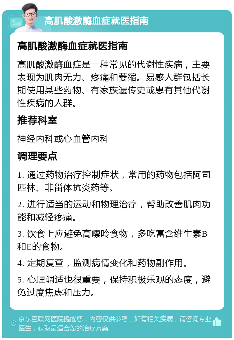 高肌酸激酶血症就医指南 高肌酸激酶血症就医指南 高肌酸激酶血症是一种常见的代谢性疾病，主要表现为肌肉无力、疼痛和萎缩。易感人群包括长期使用某些药物、有家族遗传史或患有其他代谢性疾病的人群。 推荐科室 神经内科或心血管内科 调理要点 1. 通过药物治疗控制症状，常用的药物包括阿司匹林、非甾体抗炎药等。 2. 进行适当的运动和物理治疗，帮助改善肌肉功能和减轻疼痛。 3. 饮食上应避免高嘌呤食物，多吃富含维生素B和E的食物。 4. 定期复查，监测病情变化和药物副作用。 5. 心理调适也很重要，保持积极乐观的态度，避免过度焦虑和压力。