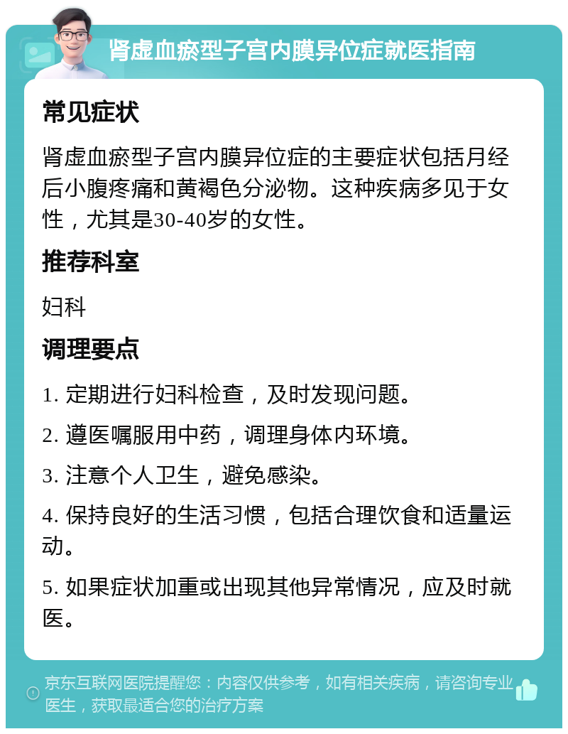 肾虚血瘀型子宫内膜异位症就医指南 常见症状 肾虚血瘀型子宫内膜异位症的主要症状包括月经后小腹疼痛和黄褐色分泌物。这种疾病多见于女性，尤其是30-40岁的女性。 推荐科室 妇科 调理要点 1. 定期进行妇科检查，及时发现问题。 2. 遵医嘱服用中药，调理身体内环境。 3. 注意个人卫生，避免感染。 4. 保持良好的生活习惯，包括合理饮食和适量运动。 5. 如果症状加重或出现其他异常情况，应及时就医。