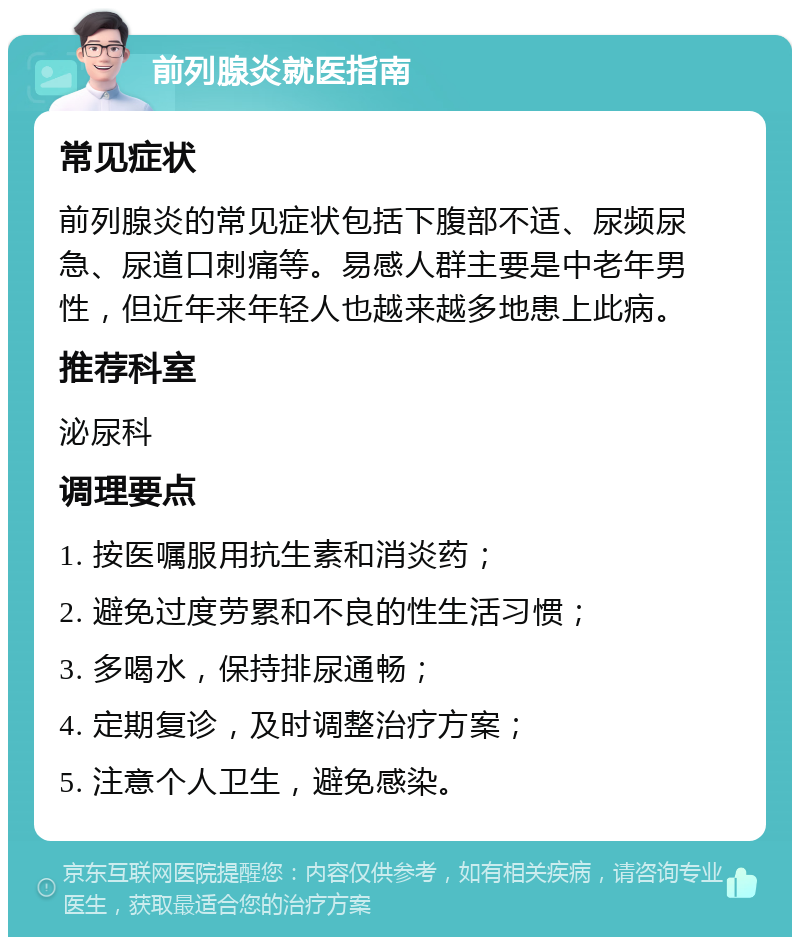 前列腺炎就医指南 常见症状 前列腺炎的常见症状包括下腹部不适、尿频尿急、尿道口刺痛等。易感人群主要是中老年男性，但近年来年轻人也越来越多地患上此病。 推荐科室 泌尿科 调理要点 1. 按医嘱服用抗生素和消炎药； 2. 避免过度劳累和不良的性生活习惯； 3. 多喝水，保持排尿通畅； 4. 定期复诊，及时调整治疗方案； 5. 注意个人卫生，避免感染。