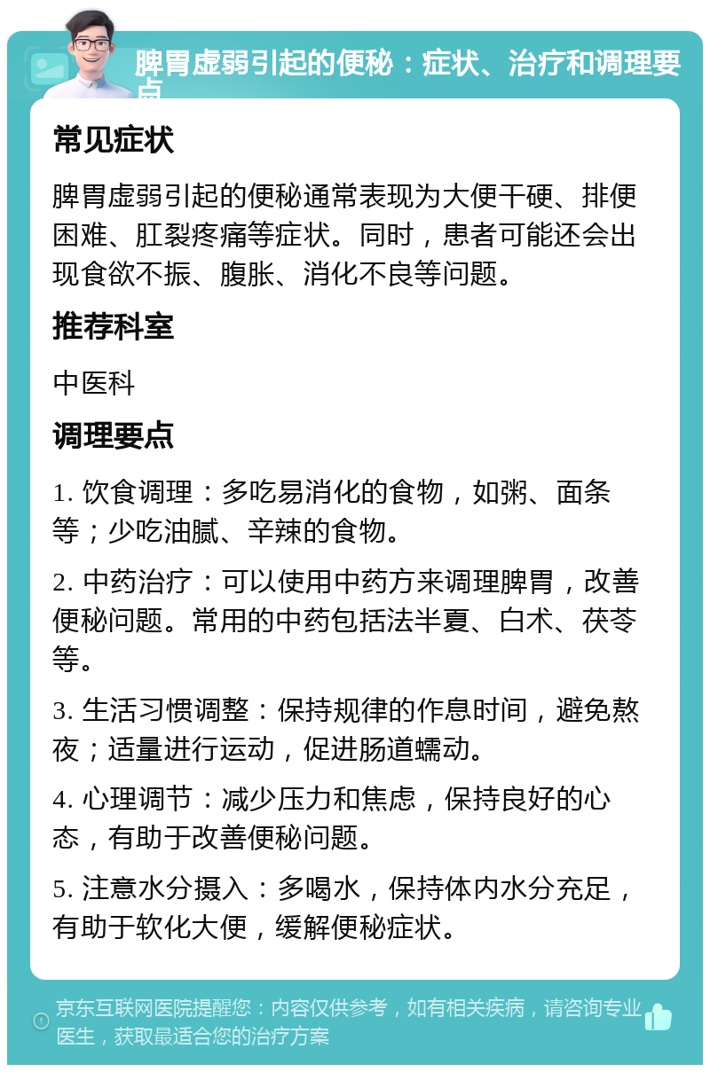 脾胃虚弱引起的便秘：症状、治疗和调理要点 常见症状 脾胃虚弱引起的便秘通常表现为大便干硬、排便困难、肛裂疼痛等症状。同时，患者可能还会出现食欲不振、腹胀、消化不良等问题。 推荐科室 中医科 调理要点 1. 饮食调理：多吃易消化的食物，如粥、面条等；少吃油腻、辛辣的食物。 2. 中药治疗：可以使用中药方来调理脾胃，改善便秘问题。常用的中药包括法半夏、白术、茯苓等。 3. 生活习惯调整：保持规律的作息时间，避免熬夜；适量进行运动，促进肠道蠕动。 4. 心理调节：减少压力和焦虑，保持良好的心态，有助于改善便秘问题。 5. 注意水分摄入：多喝水，保持体内水分充足，有助于软化大便，缓解便秘症状。