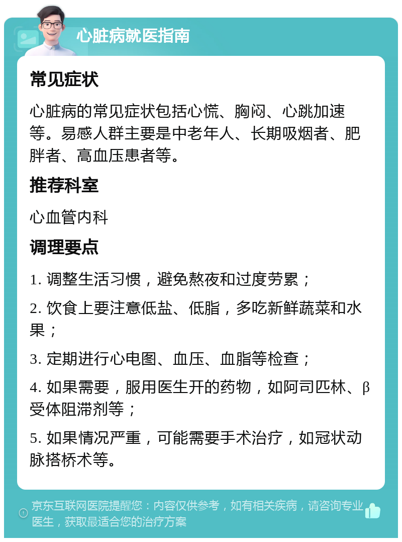 心脏病就医指南 常见症状 心脏病的常见症状包括心慌、胸闷、心跳加速等。易感人群主要是中老年人、长期吸烟者、肥胖者、高血压患者等。 推荐科室 心血管内科 调理要点 1. 调整生活习惯，避免熬夜和过度劳累； 2. 饮食上要注意低盐、低脂，多吃新鲜蔬菜和水果； 3. 定期进行心电图、血压、血脂等检查； 4. 如果需要，服用医生开的药物，如阿司匹林、β受体阻滞剂等； 5. 如果情况严重，可能需要手术治疗，如冠状动脉搭桥术等。