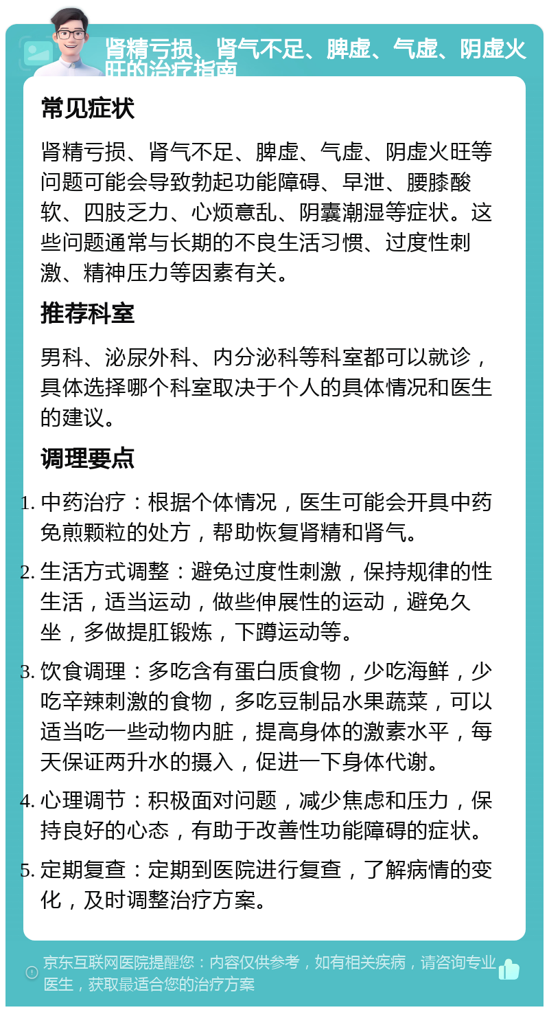 肾精亏损、肾气不足、脾虚、气虚、阴虚火旺的治疗指南 常见症状 肾精亏损、肾气不足、脾虚、气虚、阴虚火旺等问题可能会导致勃起功能障碍、早泄、腰膝酸软、四肢乏力、心烦意乱、阴囊潮湿等症状。这些问题通常与长期的不良生活习惯、过度性刺激、精神压力等因素有关。 推荐科室 男科、泌尿外科、内分泌科等科室都可以就诊，具体选择哪个科室取决于个人的具体情况和医生的建议。 调理要点 中药治疗：根据个体情况，医生可能会开具中药免煎颗粒的处方，帮助恢复肾精和肾气。 生活方式调整：避免过度性刺激，保持规律的性生活，适当运动，做些伸展性的运动，避免久坐，多做提肛锻炼，下蹲运动等。 饮食调理：多吃含有蛋白质食物，少吃海鲜，少吃辛辣刺激的食物，多吃豆制品水果蔬菜，可以适当吃一些动物内脏，提高身体的激素水平，每天保证两升水的摄入，促进一下身体代谢。 心理调节：积极面对问题，减少焦虑和压力，保持良好的心态，有助于改善性功能障碍的症状。 定期复查：定期到医院进行复查，了解病情的变化，及时调整治疗方案。