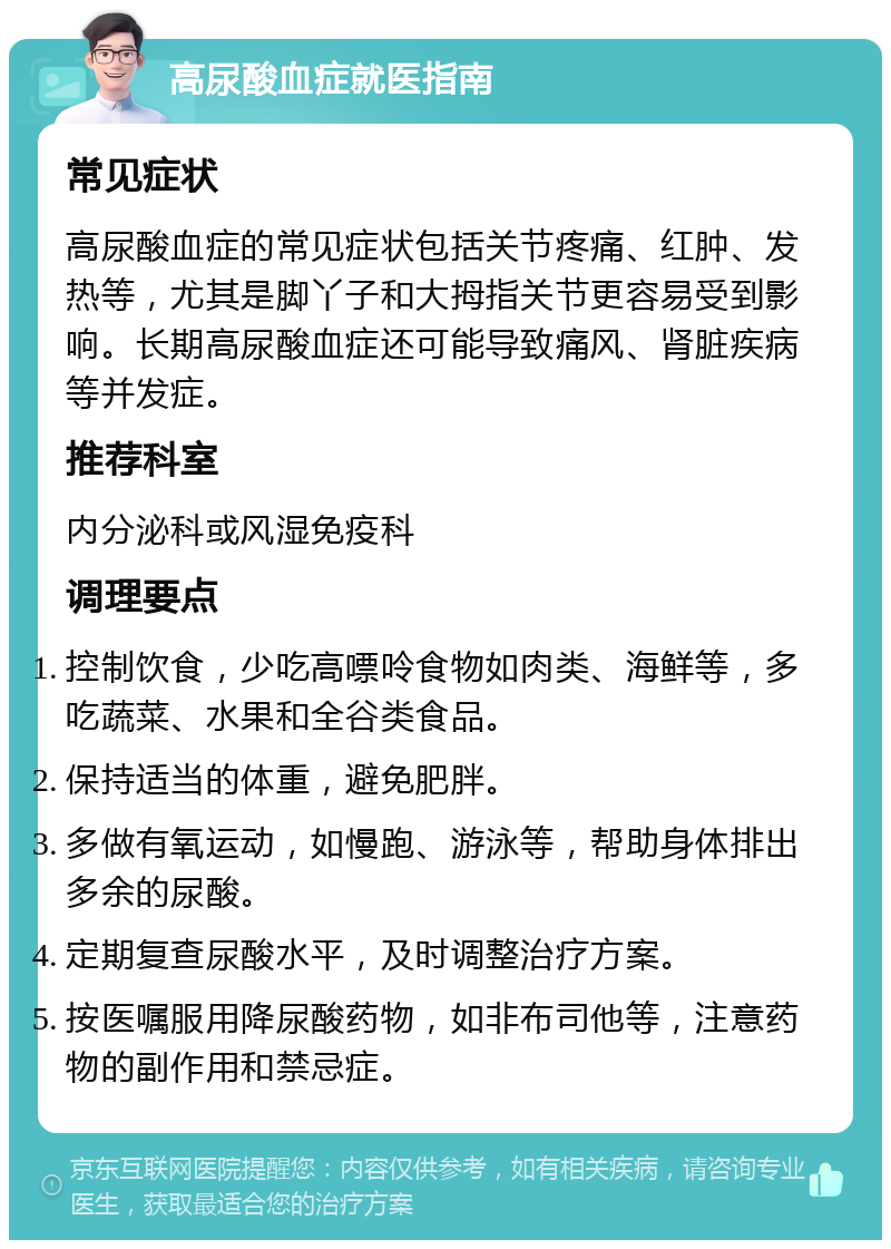 高尿酸血症就医指南 常见症状 高尿酸血症的常见症状包括关节疼痛、红肿、发热等，尤其是脚丫子和大拇指关节更容易受到影响。长期高尿酸血症还可能导致痛风、肾脏疾病等并发症。 推荐科室 内分泌科或风湿免疫科 调理要点 控制饮食，少吃高嘌呤食物如肉类、海鲜等，多吃蔬菜、水果和全谷类食品。 保持适当的体重，避免肥胖。 多做有氧运动，如慢跑、游泳等，帮助身体排出多余的尿酸。 定期复查尿酸水平，及时调整治疗方案。 按医嘱服用降尿酸药物，如非布司他等，注意药物的副作用和禁忌症。