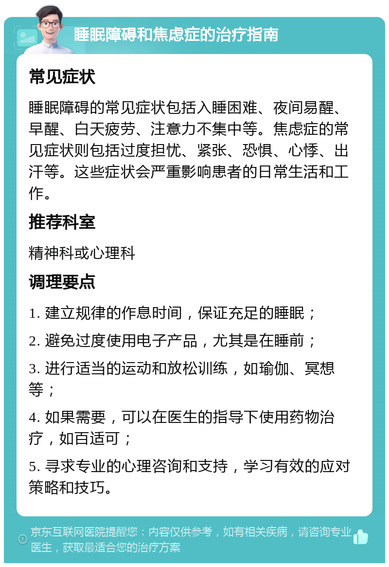 睡眠障碍和焦虑症的治疗指南 常见症状 睡眠障碍的常见症状包括入睡困难、夜间易醒、早醒、白天疲劳、注意力不集中等。焦虑症的常见症状则包括过度担忧、紧张、恐惧、心悸、出汗等。这些症状会严重影响患者的日常生活和工作。 推荐科室 精神科或心理科 调理要点 1. 建立规律的作息时间，保证充足的睡眠； 2. 避免过度使用电子产品，尤其是在睡前； 3. 进行适当的运动和放松训练，如瑜伽、冥想等； 4. 如果需要，可以在医生的指导下使用药物治疗，如百适可； 5. 寻求专业的心理咨询和支持，学习有效的应对策略和技巧。