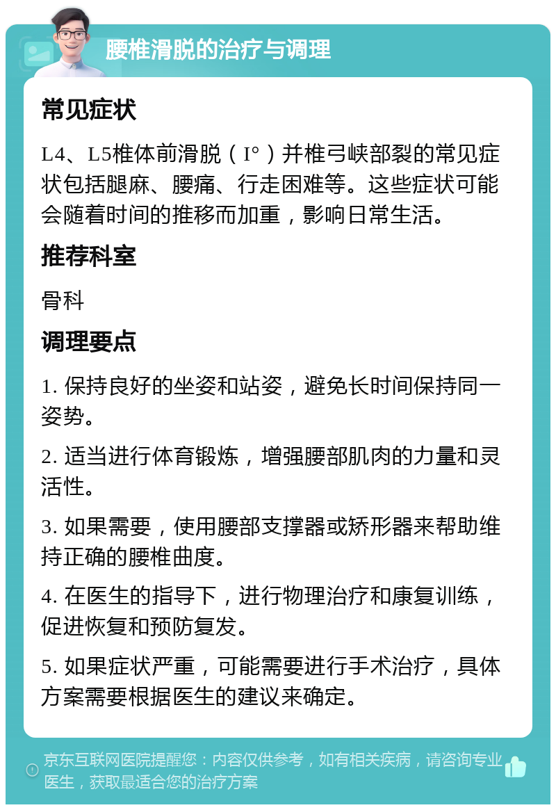 腰椎滑脱的治疗与调理 常见症状 L4、L5椎体前滑脱（I°）并椎弓峡部裂的常见症状包括腿麻、腰痛、行走困难等。这些症状可能会随着时间的推移而加重，影响日常生活。 推荐科室 骨科 调理要点 1. 保持良好的坐姿和站姿，避免长时间保持同一姿势。 2. 适当进行体育锻炼，增强腰部肌肉的力量和灵活性。 3. 如果需要，使用腰部支撑器或矫形器来帮助维持正确的腰椎曲度。 4. 在医生的指导下，进行物理治疗和康复训练，促进恢复和预防复发。 5. 如果症状严重，可能需要进行手术治疗，具体方案需要根据医生的建议来确定。