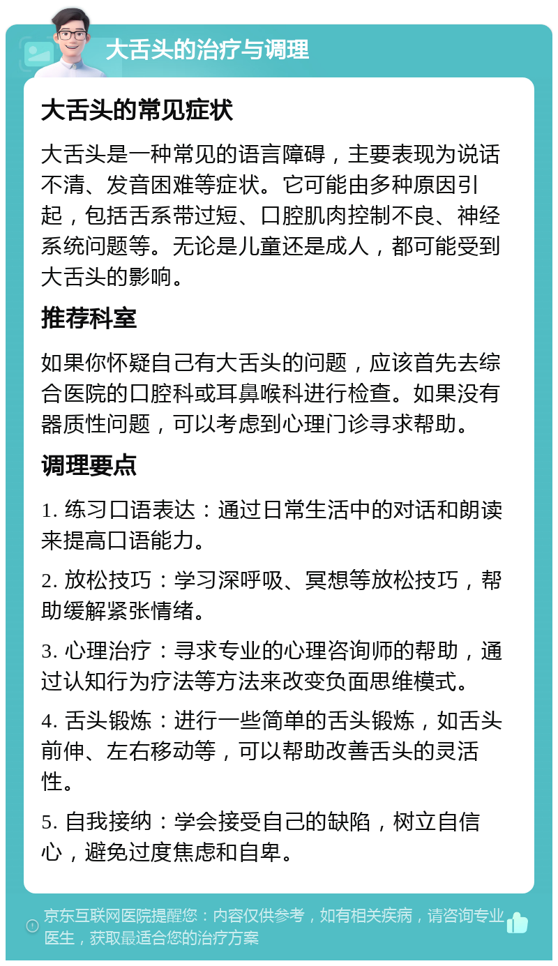 大舌头的治疗与调理 大舌头的常见症状 大舌头是一种常见的语言障碍，主要表现为说话不清、发音困难等症状。它可能由多种原因引起，包括舌系带过短、口腔肌肉控制不良、神经系统问题等。无论是儿童还是成人，都可能受到大舌头的影响。 推荐科室 如果你怀疑自己有大舌头的问题，应该首先去综合医院的口腔科或耳鼻喉科进行检查。如果没有器质性问题，可以考虑到心理门诊寻求帮助。 调理要点 1. 练习口语表达：通过日常生活中的对话和朗读来提高口语能力。 2. 放松技巧：学习深呼吸、冥想等放松技巧，帮助缓解紧张情绪。 3. 心理治疗：寻求专业的心理咨询师的帮助，通过认知行为疗法等方法来改变负面思维模式。 4. 舌头锻炼：进行一些简单的舌头锻炼，如舌头前伸、左右移动等，可以帮助改善舌头的灵活性。 5. 自我接纳：学会接受自己的缺陷，树立自信心，避免过度焦虑和自卑。