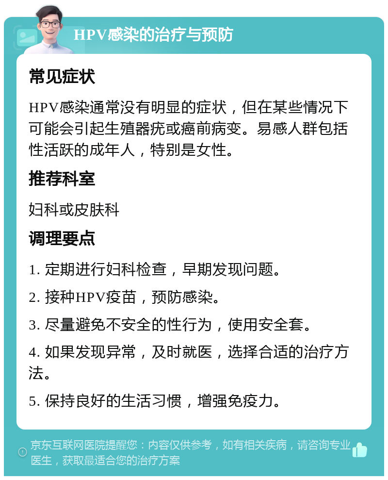 HPV感染的治疗与预防 常见症状 HPV感染通常没有明显的症状，但在某些情况下可能会引起生殖器疣或癌前病变。易感人群包括性活跃的成年人，特别是女性。 推荐科室 妇科或皮肤科 调理要点 1. 定期进行妇科检查，早期发现问题。 2. 接种HPV疫苗，预防感染。 3. 尽量避免不安全的性行为，使用安全套。 4. 如果发现异常，及时就医，选择合适的治疗方法。 5. 保持良好的生活习惯，增强免疫力。