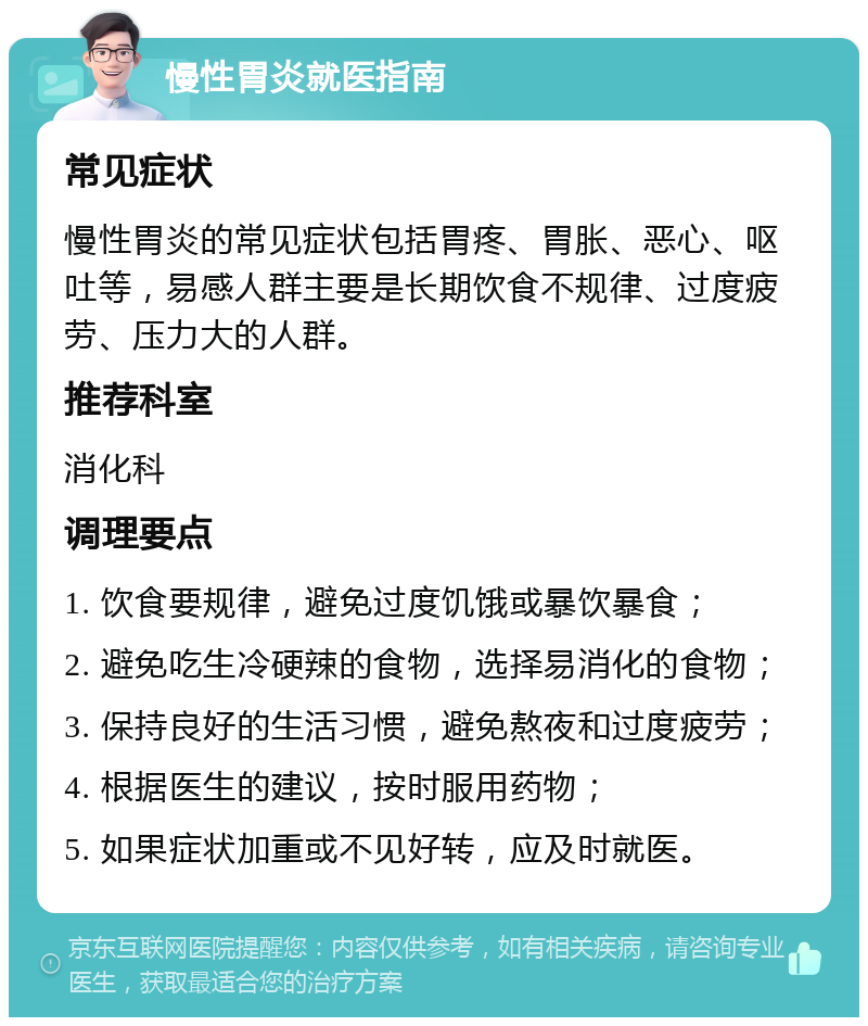 慢性胃炎就医指南 常见症状 慢性胃炎的常见症状包括胃疼、胃胀、恶心、呕吐等，易感人群主要是长期饮食不规律、过度疲劳、压力大的人群。 推荐科室 消化科 调理要点 1. 饮食要规律，避免过度饥饿或暴饮暴食； 2. 避免吃生冷硬辣的食物，选择易消化的食物； 3. 保持良好的生活习惯，避免熬夜和过度疲劳； 4. 根据医生的建议，按时服用药物； 5. 如果症状加重或不见好转，应及时就医。