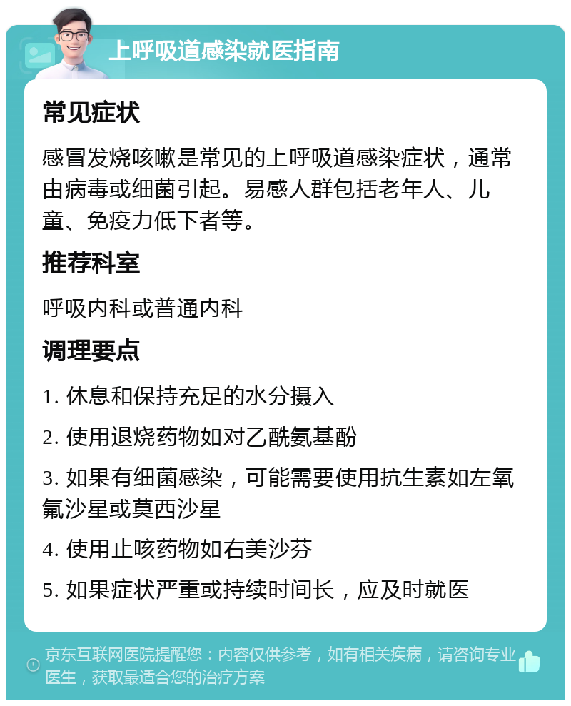 上呼吸道感染就医指南 常见症状 感冒发烧咳嗽是常见的上呼吸道感染症状，通常由病毒或细菌引起。易感人群包括老年人、儿童、免疫力低下者等。 推荐科室 呼吸内科或普通内科 调理要点 1. 休息和保持充足的水分摄入 2. 使用退烧药物如对乙酰氨基酚 3. 如果有细菌感染，可能需要使用抗生素如左氧氟沙星或莫西沙星 4. 使用止咳药物如右美沙芬 5. 如果症状严重或持续时间长，应及时就医