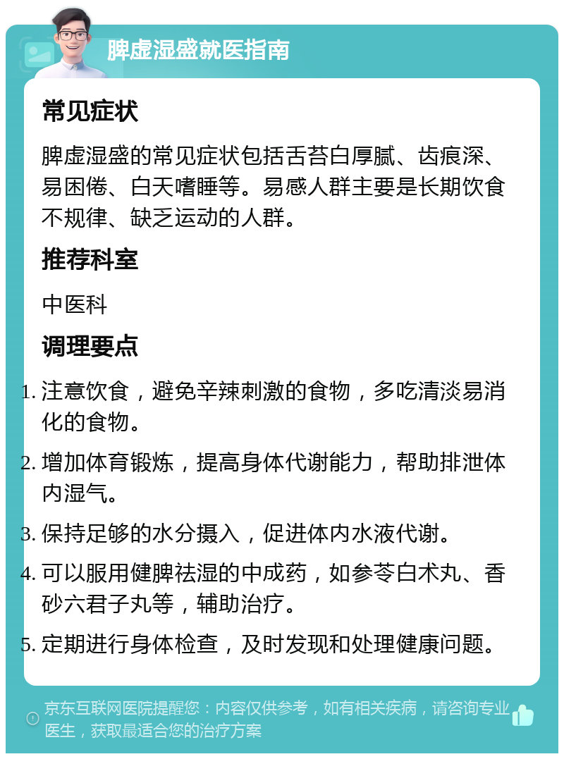 脾虚湿盛就医指南 常见症状 脾虚湿盛的常见症状包括舌苔白厚腻、齿痕深、易困倦、白天嗜睡等。易感人群主要是长期饮食不规律、缺乏运动的人群。 推荐科室 中医科 调理要点 注意饮食，避免辛辣刺激的食物，多吃清淡易消化的食物。 增加体育锻炼，提高身体代谢能力，帮助排泄体内湿气。 保持足够的水分摄入，促进体内水液代谢。 可以服用健脾祛湿的中成药，如参苓白术丸、香砂六君子丸等，辅助治疗。 定期进行身体检查，及时发现和处理健康问题。