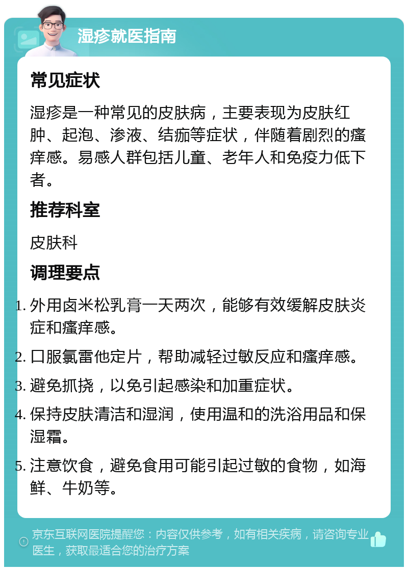 湿疹就医指南 常见症状 湿疹是一种常见的皮肤病，主要表现为皮肤红肿、起泡、渗液、结痂等症状，伴随着剧烈的瘙痒感。易感人群包括儿童、老年人和免疫力低下者。 推荐科室 皮肤科 调理要点 外用卤米松乳膏一天两次，能够有效缓解皮肤炎症和瘙痒感。 口服氯雷他定片，帮助减轻过敏反应和瘙痒感。 避免抓挠，以免引起感染和加重症状。 保持皮肤清洁和湿润，使用温和的洗浴用品和保湿霜。 注意饮食，避免食用可能引起过敏的食物，如海鲜、牛奶等。