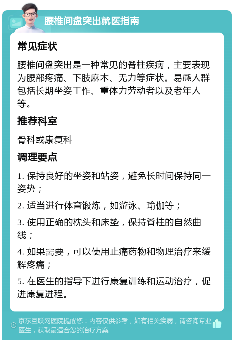 腰椎间盘突出就医指南 常见症状 腰椎间盘突出是一种常见的脊柱疾病，主要表现为腰部疼痛、下肢麻木、无力等症状。易感人群包括长期坐姿工作、重体力劳动者以及老年人等。 推荐科室 骨科或康复科 调理要点 1. 保持良好的坐姿和站姿，避免长时间保持同一姿势； 2. 适当进行体育锻炼，如游泳、瑜伽等； 3. 使用正确的枕头和床垫，保持脊柱的自然曲线； 4. 如果需要，可以使用止痛药物和物理治疗来缓解疼痛； 5. 在医生的指导下进行康复训练和运动治疗，促进康复进程。