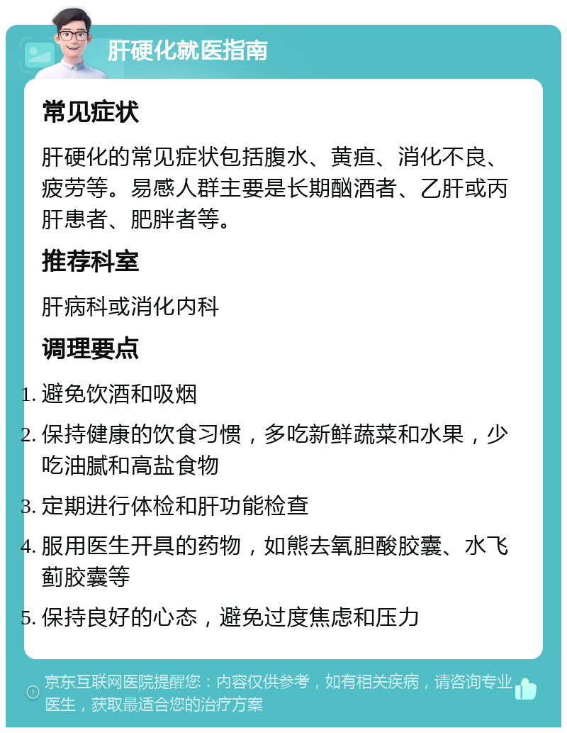 肝硬化就医指南 常见症状 肝硬化的常见症状包括腹水、黄疸、消化不良、疲劳等。易感人群主要是长期酗酒者、乙肝或丙肝患者、肥胖者等。 推荐科室 肝病科或消化内科 调理要点 避免饮酒和吸烟 保持健康的饮食习惯，多吃新鲜蔬菜和水果，少吃油腻和高盐食物 定期进行体检和肝功能检查 服用医生开具的药物，如熊去氧胆酸胶囊、水飞蓟胶囊等 保持良好的心态，避免过度焦虑和压力