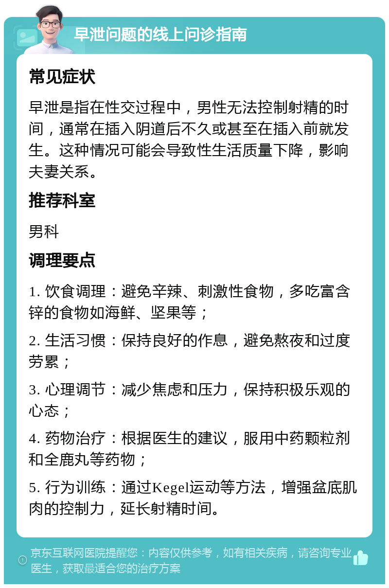 早泄问题的线上问诊指南 常见症状 早泄是指在性交过程中，男性无法控制射精的时间，通常在插入阴道后不久或甚至在插入前就发生。这种情况可能会导致性生活质量下降，影响夫妻关系。 推荐科室 男科 调理要点 1. 饮食调理：避免辛辣、刺激性食物，多吃富含锌的食物如海鲜、坚果等； 2. 生活习惯：保持良好的作息，避免熬夜和过度劳累； 3. 心理调节：减少焦虑和压力，保持积极乐观的心态； 4. 药物治疗：根据医生的建议，服用中药颗粒剂和全鹿丸等药物； 5. 行为训练：通过Kegel运动等方法，增强盆底肌肉的控制力，延长射精时间。